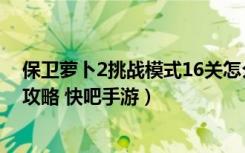 保卫萝卜2挑战模式16关怎么过（保卫萝卜2挑战模式16关攻略 快吧手游）