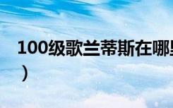 100级歌兰蒂斯在哪里（100级歌兰蒂斯位置）