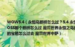 WOW5.4（永恒岛断桥怎么过？5.4 永恒岛断桥怎么到达对面 魔兽世界永恒岛的世界BOSS那个断桥怎么过 魔兽世界永恒之岛的 不朽之责怎么获得 WOW5.4永恒岛绳索捆扎的宝箱怎么过去 魔兽世界中萨）