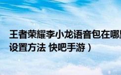 王者荣耀李小龙语音包在哪里设置（王者荣耀李小龙语音包设置方法 快吧手游）