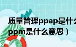 质量管理ppap是什么意思啊（在质量管理中ppm是什么意思）