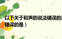 以下关于和声的说法错误的是智慧树（以下关于和声的说法错误的是）