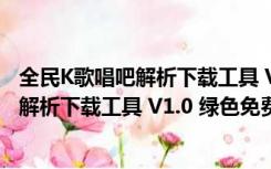 全民K歌唱吧解析下载工具 V1.0 绿色免费版（全民K歌唱吧解析下载工具 V1.0 绿色免费版功能简介）