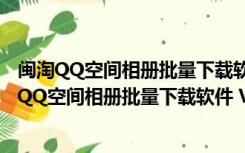 闽淘QQ空间相册批量下载软件 V5.5.7.0 绿色最新版（闽淘QQ空间相册批量下载软件 V5.5.7.0 绿色最新版功能简介）