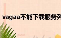 vagaa不能下载服务列表（vagaa不能下载）