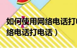 如何使用网络电话打电话给别人（怎么使用网络电话打电话）